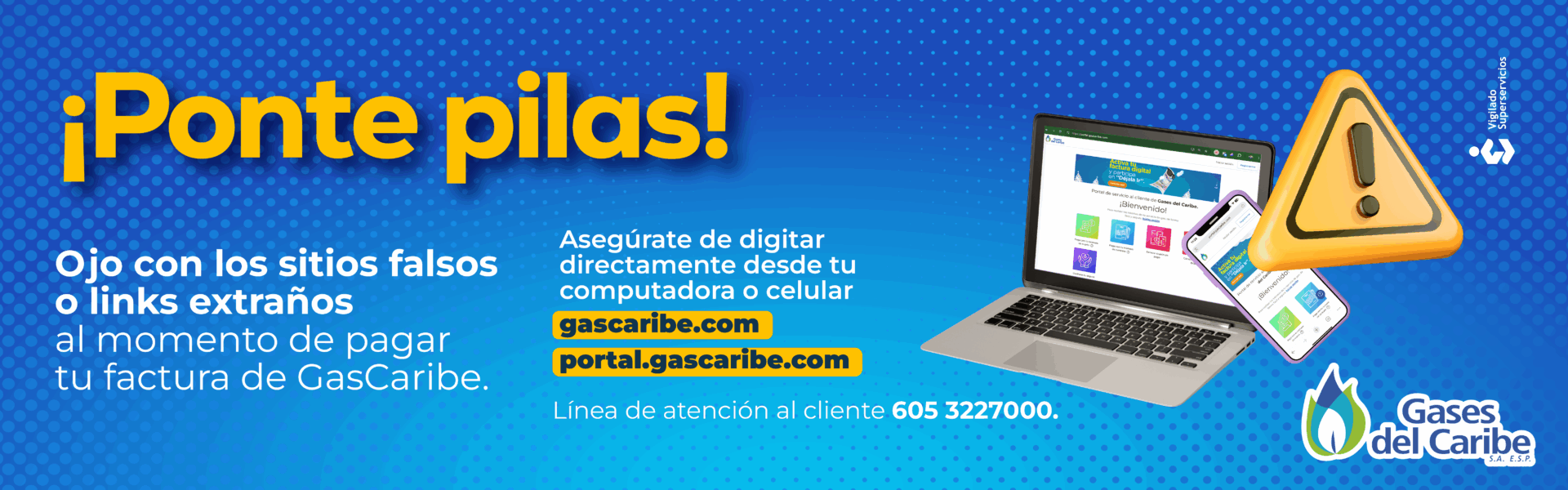 ¡Ponte pilas! Ojo con los sitios falsos o links extraños al momento de pagar tu factura de GasCaribe. Asegúrate de digitar directamente desde tu computadora o celular gascaribe.com portal.gascaribe.com Línea de atención al cliente 605 3227000. Gases del Caribe S.A. E.S.P. Vigilado Superservicios